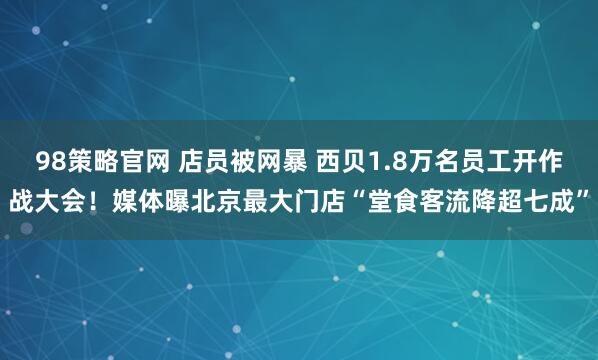 98策略官网 店员被网暴 西贝1.8万名员工开作战大会！媒体曝北京最大门店“堂食客流降超七成”