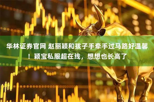 华林证券官网 赵丽颖和孩子手牵手过马路好温馨！颖宝私服超在线，想想也长高了