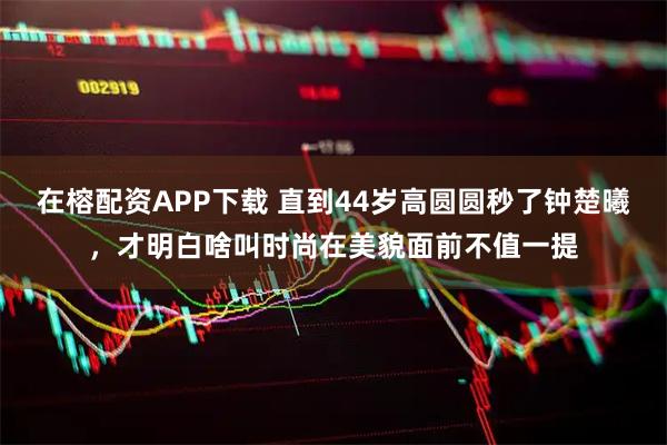 在榕配资APP下载 直到44岁高圆圆秒了钟楚曦，才明白啥叫时尚在美貌面前不值一提