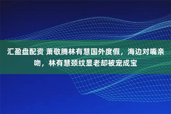 汇盈盘配资 萧敬腾林有慧国外度假，海边对嘴亲吻，林有慧颈纹显老却被宠成宝