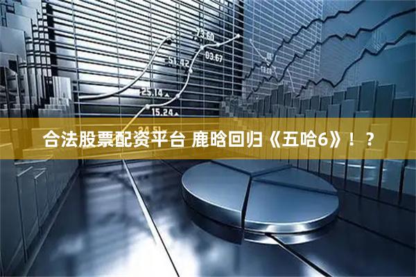 合法股票配资平台 鹿晗回归《五哈6》！？