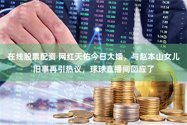 在线股票配资 网红天佑今日大婚，与赵本山女儿旧事再引热议，球球直播间回应了