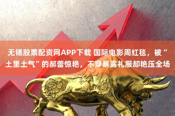 无锡股票配资网APP下载 国际电影周红毯，被“土里土气”的郝蕾惊艳，不穿暴露礼服却艳压全场