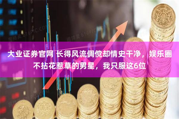大业证券官网 长得风流倜傥却情史干净，娱乐圈不拈花惹草的男星，我只服这6位