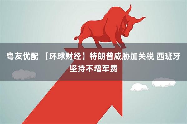 粤友优配 【环球财经】特朗普威胁加关税 西班牙坚持不增军费