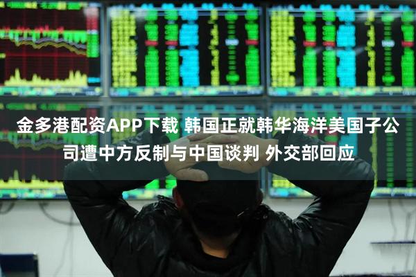 金多港配资APP下载 韩国正就韩华海洋美国子公司遭中方反制与中国谈判 外交部回应