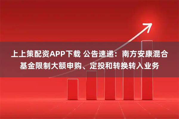 上上策配资APP下载 公告速递：南方安康混合基金限制大额申购、定投和转换转入业务