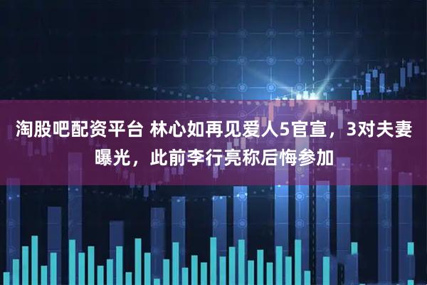 淘股吧配资平台 林心如再见爱人5官宣，3对夫妻曝光，此前李行亮称后悔参加