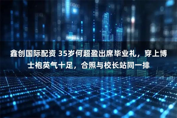 鑫创国际配资 35岁何超盈出席毕业礼，穿上博士袍英气十足，合照与校长站同一排