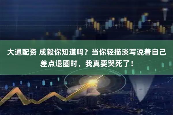 大通配资 成毅你知道吗？当你轻描淡写说着自己差点退圈时，我真要哭死了！