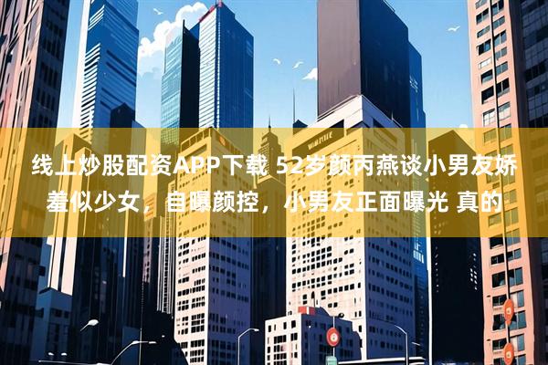 线上炒股配资APP下载 52岁颜丙燕谈小男友娇羞似少女，自曝颜控，小男友正面曝光 真的