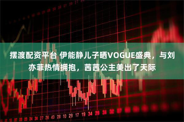 摆渡配资平台 伊能静儿子晒VOGUE盛典，与刘亦菲热情拥抱，茜茜公主美出了天际