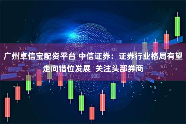 广州卓信宝配资平台 中信证券：证券行业格局有望走向错位发展  关注头部券商