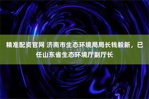 精准配资官网 济南市生态环境局局长钱毅新，已任山东省生态环境厅副厅长