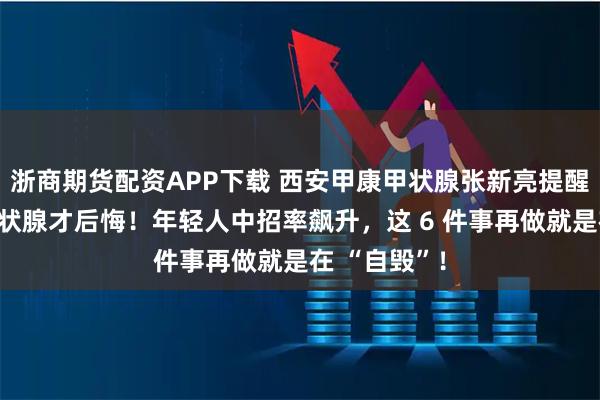浙商期货配资APP下载 西安甲康甲状腺张新亮提醒：等要切甲状腺才后悔！年轻人中招率飙升，这 6 件事再做就是在 “自毁”！
