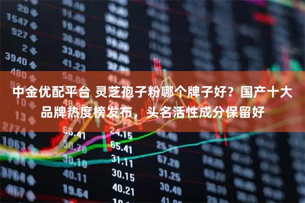 中金优配平台 灵芝孢子粉哪个牌子好？国产十大品牌热度榜发布，头名活性成分保留好