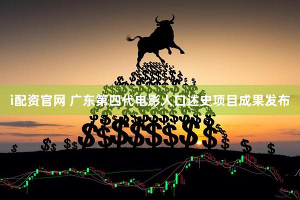 i配资官网 广东第四代电影人口述史项目成果发布