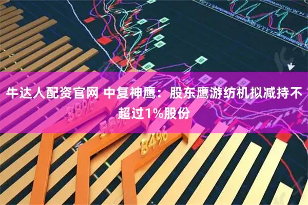 牛达人配资官网 中复神鹰：股东鹰游纺机拟减持不超过1%股份