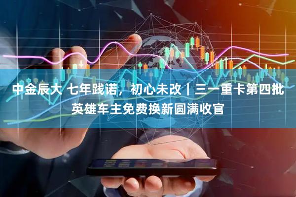 中金辰大 七年践诺，初心未改｜三一重卡第四批英雄车主免费换新圆满收官