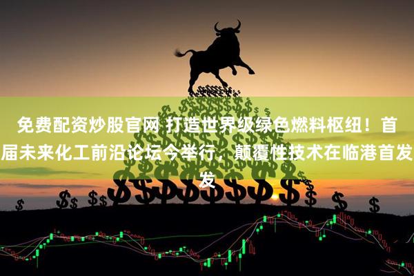 免费配资炒股官网 打造世界级绿色燃料枢纽！首届未来化工前沿论坛今举行，颠覆性技术在临港首发