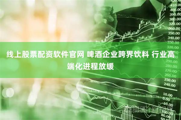线上股票配资软件官网 啤酒企业跨界饮料 行业高端化进程放缓