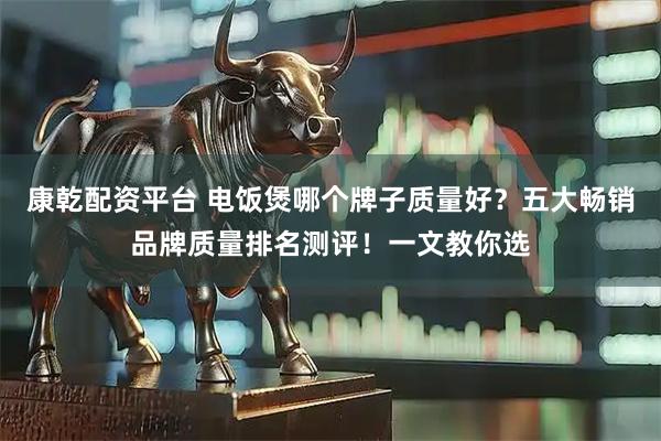 康乾配资平台 电饭煲哪个牌子质量好？五大畅销品牌质量排名测评！一文教你选