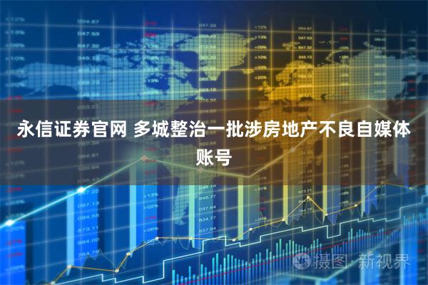 永信证券官网 多城整治一批涉房地产不良自媒体账号
