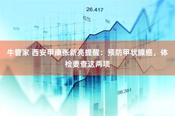 牛管家 西安甲康张新亮提醒：预防甲状腺癌，体检要查这两项