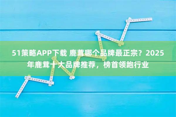 51策略APP下载 鹿茸哪个品牌最正宗？2025年鹿茸十大品牌推荐，榜首领跑行业