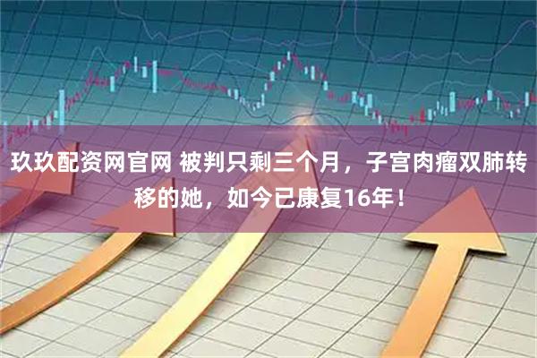 玖玖配资网官网 被判只剩三个月，子宫肉瘤双肺转移的她，如今已康复16年！