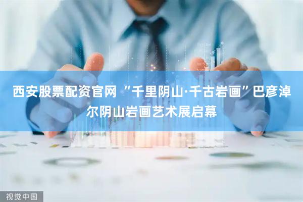 西安股票配资官网 “千里阴山·千古岩画”巴彦淖尔阴山岩画艺术展启幕