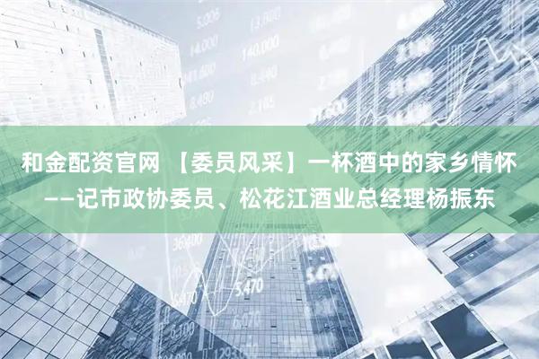 和金配资官网 【委员风采】一杯酒中的家乡情怀——记市政协委员、松花江酒业总经理杨振东