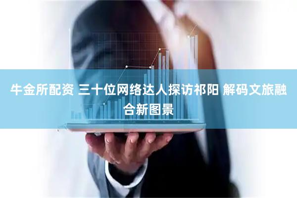 牛金所配资 三十位网络达人探访祁阳 解码文旅融合新图景