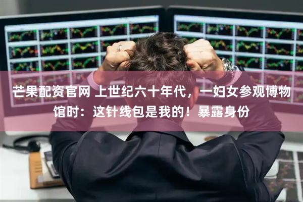 芒果配资官网 上世纪六十年代，一妇女参观博物馆时：这针线包是我的！暴露身份