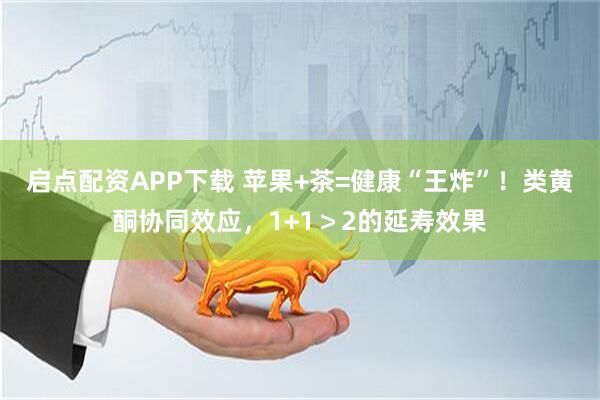 启点配资APP下载 苹果+茶=健康“王炸”！类黄酮协同效应，1+1＞2的延寿效果