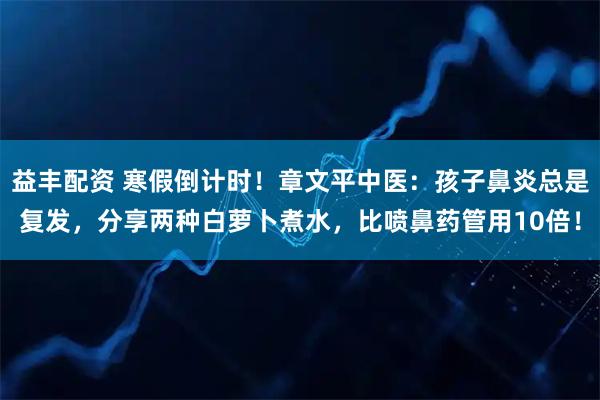 益丰配资 寒假倒计时！章文平中医：孩子鼻炎总是复发，分享两种白萝卜煮水，比喷鼻药管用10倍！