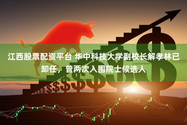 江西股票配资平台 华中科技大学副校长解孝林已卸任，曾两次入围院士候选人