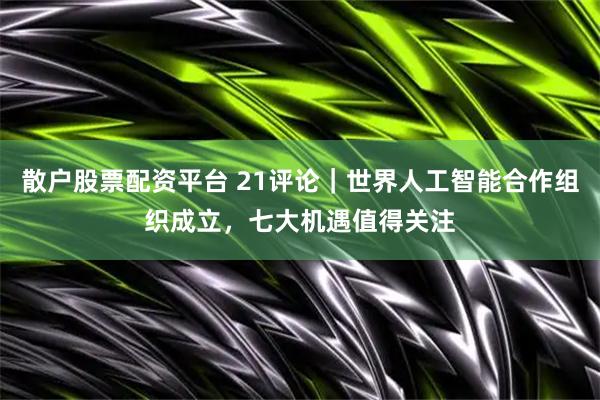散户股票配资平台 21评论｜世界人工智能合作组织成立，七大机遇值得关注