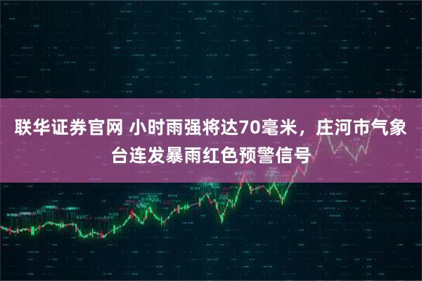 联华证券官网 小时雨强将达70毫米，庄河市气象台连发暴雨红色预警信号