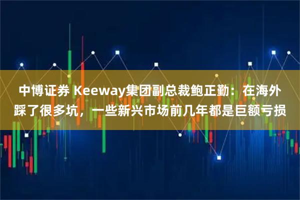 中博证券 Keeway集团副总裁鲍正勤：在海外踩了很多坑，一些新兴市场前几年都是巨额亏损