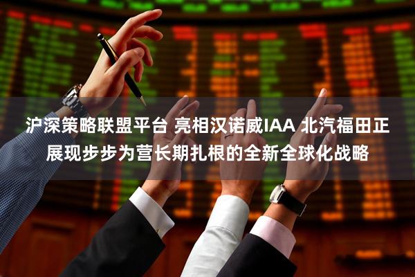 沪深策略联盟平台 亮相汉诺威IAA 北汽福田正展现步步为营长期扎根的全新全球化战略