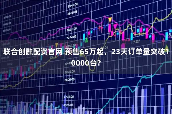联合创融配资官网 预售65万起，23天订单量突破10000台？