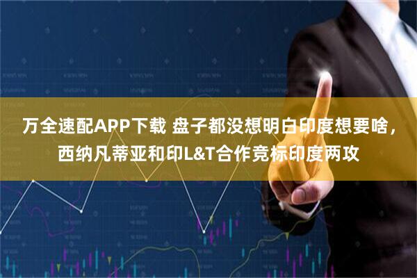 万全速配APP下载 盘子都没想明白印度想要啥，西纳凡蒂亚和印L&T合作竞标印度两攻